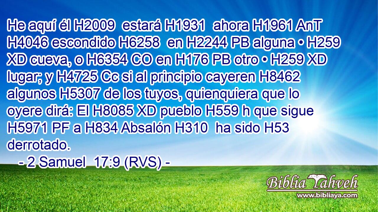 He aquí él H2009  estará H1931  ahora H1961 AnT H4046 escondido H6258  en H2244 PB alguna • H259 XD cueva, o H6354 CO en H176 PB otro • H259 XD lugar; y H4725 Cc si al principio cayeren H8462  algunos H5307 de los tuyos, quienquiera que lo oyere dirá: El H8085 XD pueblo H559 h que sigue H5971 PF a H834 Absalón H310  ha sido H53  derrotado. 