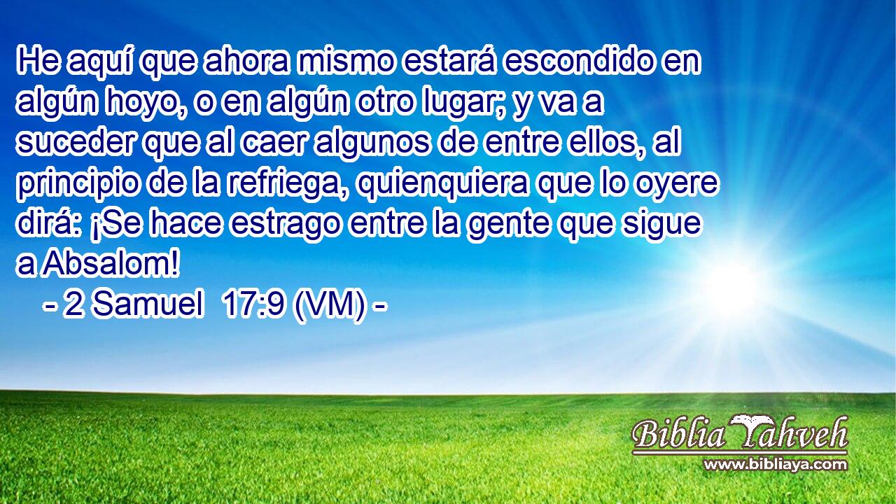 He aquí que ahora mismo estará escondido en algún hoyo, o en algún otro lugar; y va a suceder que al caer algunos de entre ellos, al principio de la refriega, quienquiera que lo oyere dirá: ¡Se hace estrago entre la gente que sigue a Absalom! 
