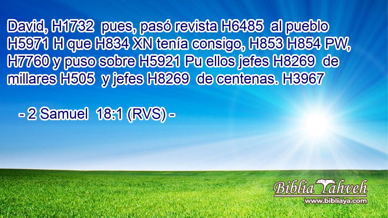 David, H1732  pues, pasó revista H6485  al pueblo H5971 H que H834 XN tenía consigo, H853 H854 PW,  H7760 y puso sobre H5921 Pu ellos jefes H8269  de millares H505  y jefes H8269  de centenas. H3967  