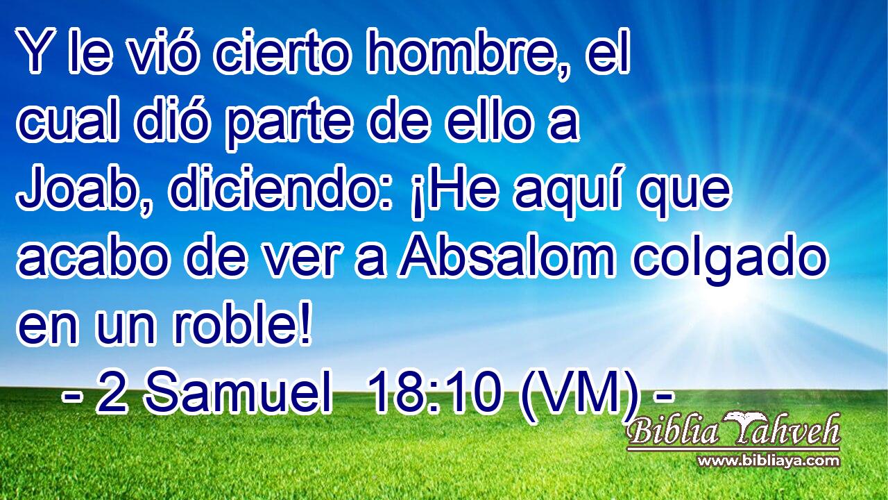  Y le vió cierto hombre, el cual dió parte de ello a Joab, diciendo: ¡He aquí que acabo de ver a Absalom colgado en un roble! 