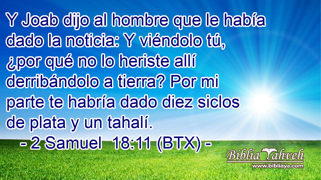 Y Joab dijo al hombre que le había dado la noticia: Y viéndolo tú, ¿por qué no lo heriste allí derribándolo a tierra? Por mi parte te habría dado diez siclos de plata y un tahalí.
