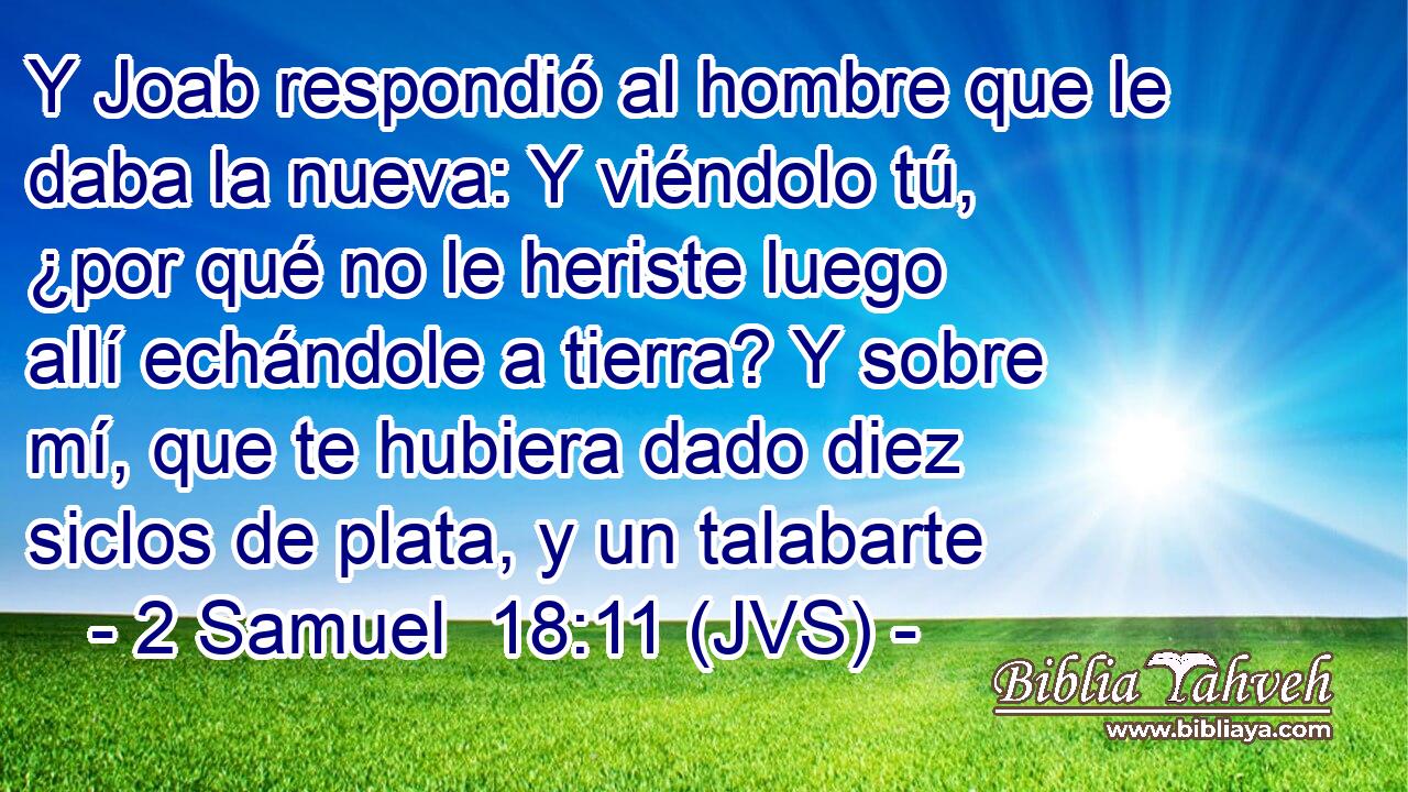 Y Joab respondió al hombre que le daba la nueva: Y viéndolo tú, ¿por qué no le heriste luego allí echándole a tierra? Y sobre mí, que te hubiera dado diez siclos de plata, y un talabarte