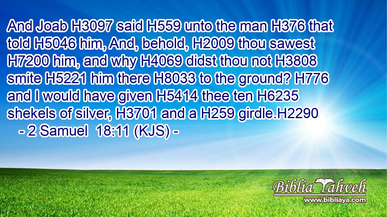 And Joab H3097 said H559 unto the man H376 that told H5046 him, And, behold, H2009 thou sawest H7200 him, and why H4069 didst thou not H3808 smite H5221 him there H8033 to the ground? H776 and I would have given H5414 thee ten H6235 shekels of silver, H3701 and a H259 girdle.H2290