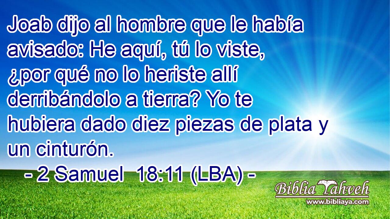 Joab dijo al hombre que le había avisado: He aquí, tú lo viste, ¿por qué no lo heriste allí derribándolo a tierra? Yo te hubiera dado diez piezas de plata y un cinturón.