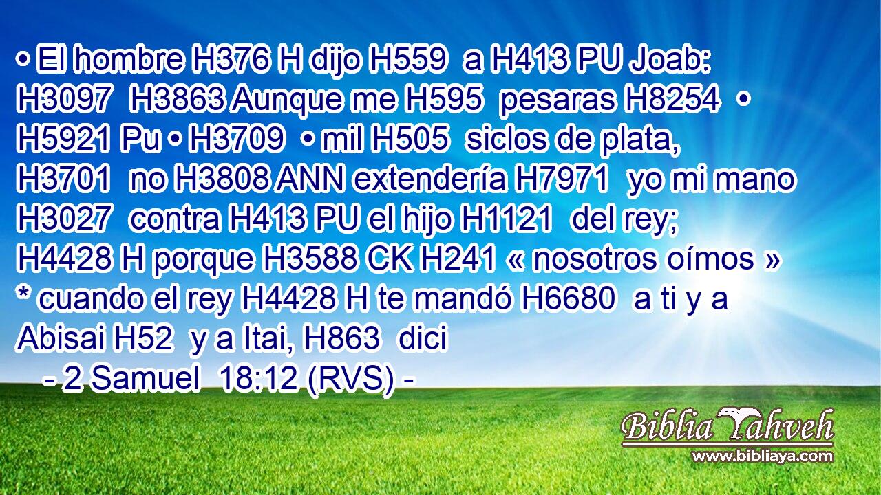 • El hombre H376 H dijo H559  a H413 PU Joab: H3097  H3863 Aunque me H595  pesaras H8254  • H5921 Pu • H3709  • mil H505  siclos de plata, H3701  no H3808 ANN extendería H7971  yo mi mano H3027  contra H413 PU el hijo H1121  del rey; H4428 H porque H3588 CK H241 « nosotros oímos » * cuando el rey H4428 H te mandó H6680  a ti y a Abisai H52  y a Itai, H863  dici