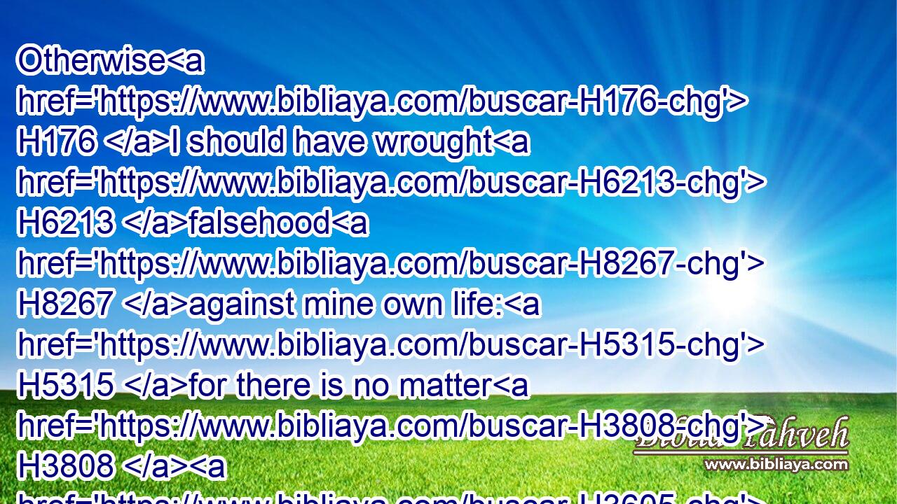 Otherwise H176 I should have wrought H6213 falsehood H8267 against mine own life: H5315 for there is no matter H3808  H3605  H1697 hid H3582 from H4480 the king, H4428 and thou thyself H859 wouldest have set thyself H3320 against H4480  H5048 me.