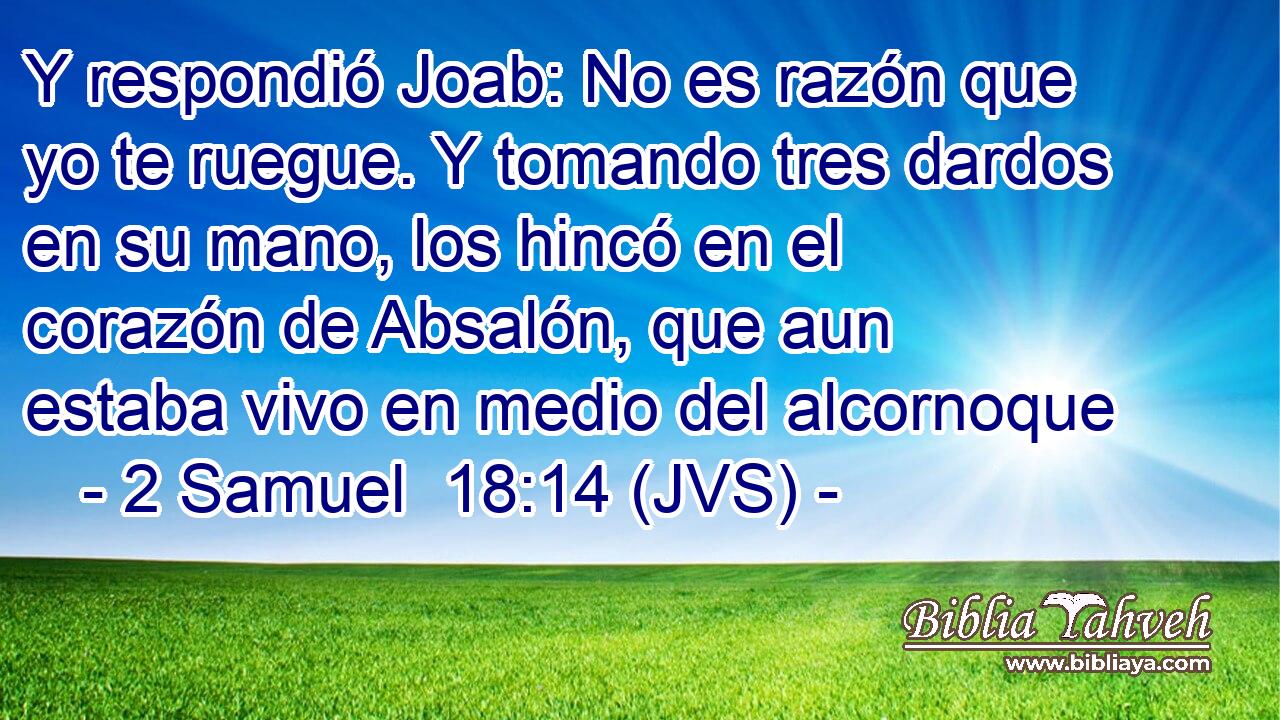 Y respondió Joab: No es razón que yo te ruegue. Y tomando tres dardos en su mano, los hincó en el corazón de Absalón, que aun estaba vivo en medio del alcornoque