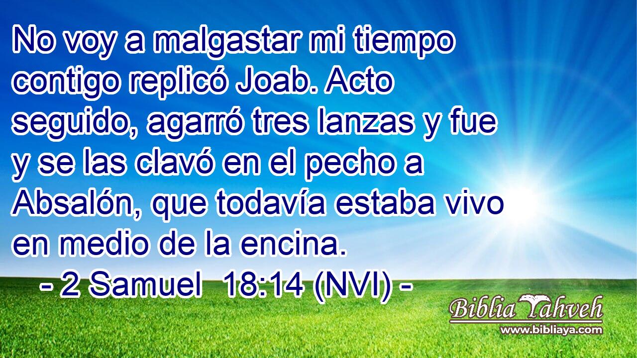  No voy a malgastar mi tiempo contigo replicó Joab. Acto seguido, agarró tres lanzas y fue y se las clavó en el pecho a Absalón, que todavía estaba vivo en medio de la encina. 