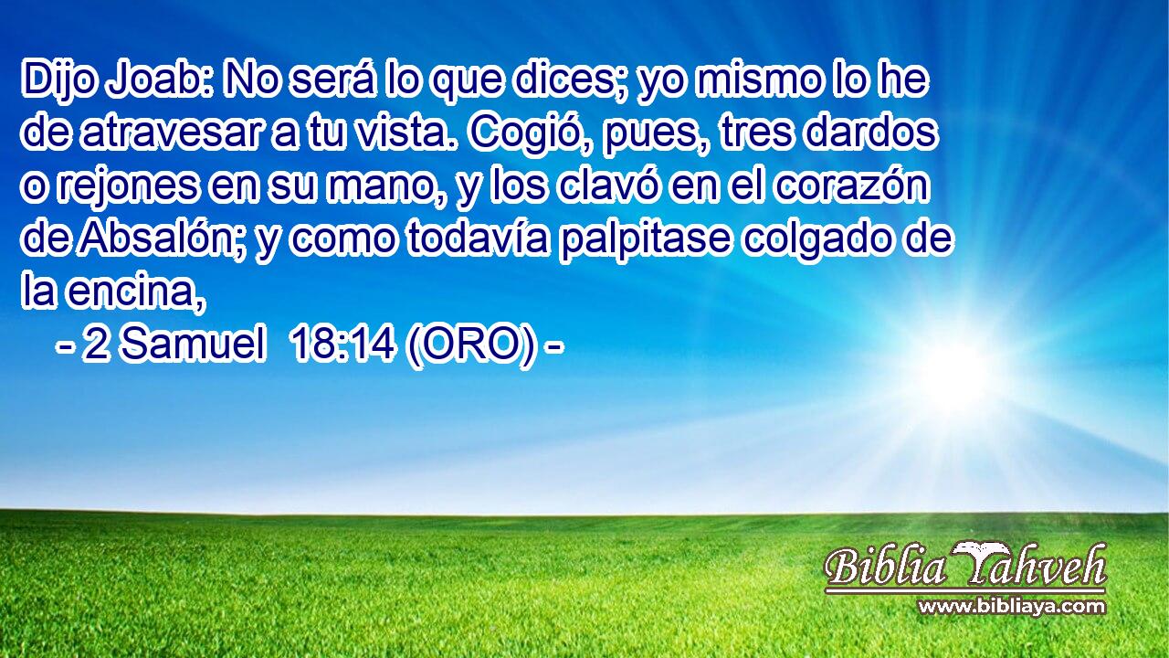  Dijo Joab: No será lo que dices; yo mismo lo he de atravesar a tu vista. Cogió, pues, tres dardos o rejones en su mano, y los clavó en el corazón de Absalón; y como todavía palpitase colgado de la encina, 