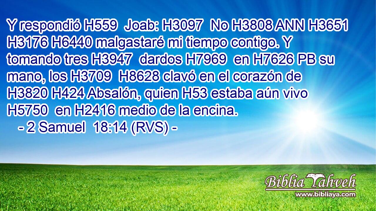 Y respondió H559  Joab: H3097  No H3808 ANN H3651 H3176 H6440 malgastaré mi tiempo contigo. Y tomando tres H3947  dardos H7969  en H7626 PB su mano, los H3709  H8628 clavó en el corazón de H3820 H424 Absalón, quien H53 estaba aún vivo H5750  en H2416 medio de la encina. 