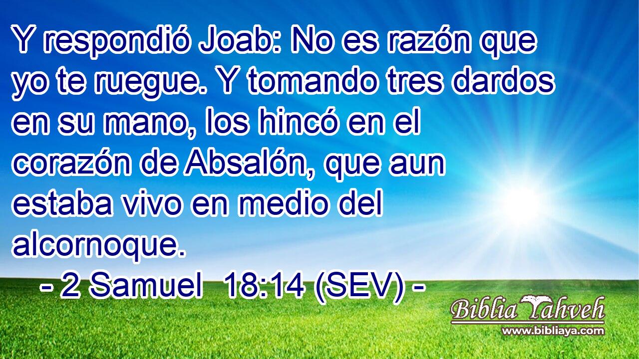 Y respondió Joab: No es razón que yo te ruegue. Y tomando tres dardos en su mano, los hincó en el corazón de Absalón, que aun estaba vivo en medio del alcornoque.