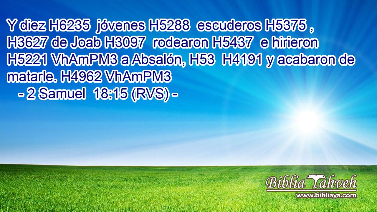 Y diez H6235  jóvenes H5288  escuderos H5375 ,  H3627 de Joab H3097  rodearon H5437  e hirieron H5221 VhAmPM3 a Absalón, H53  H4191 y acabaron de matarle. H4962 VhAmPM3 