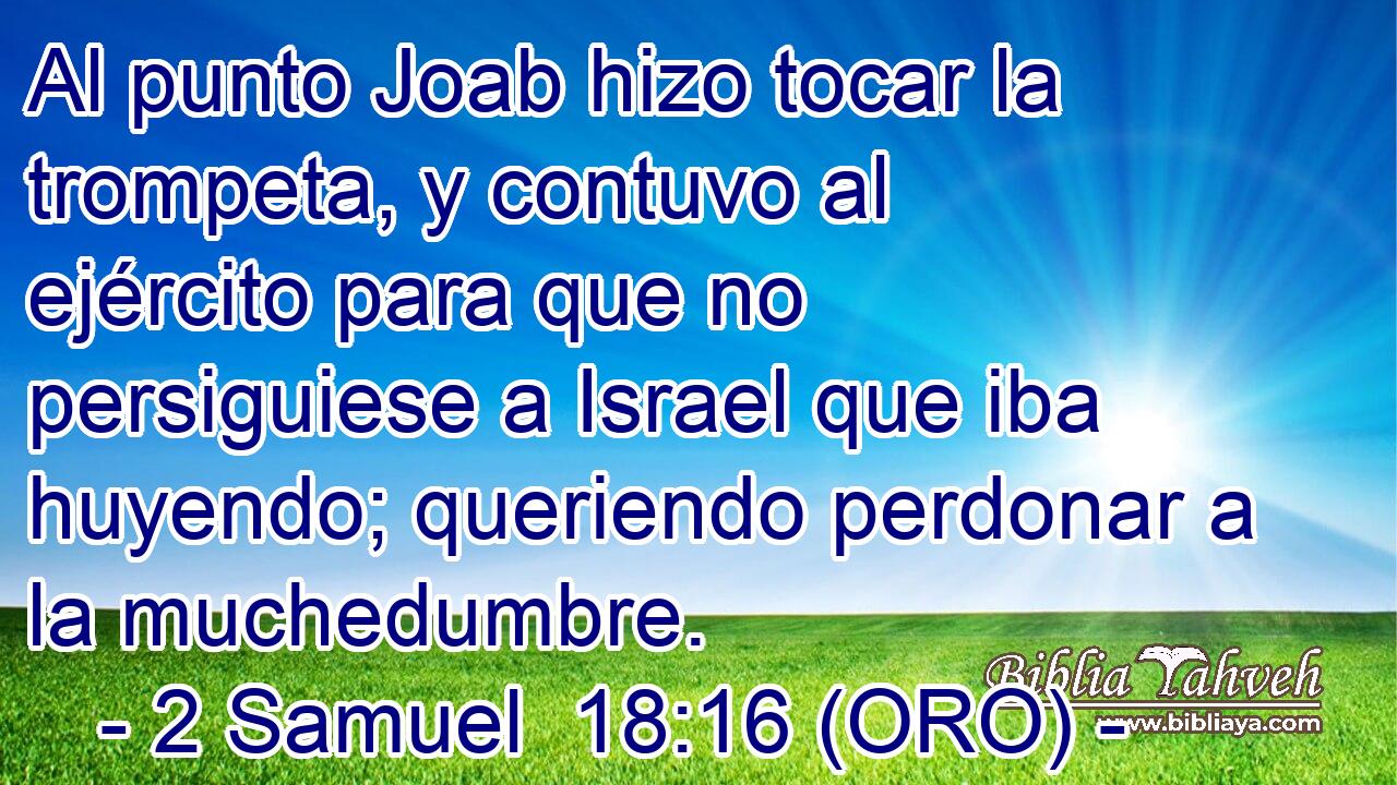  Al punto Joab hizo tocar la trompeta, y contuvo al ejército para que no persiguiese a Israel que iba huyendo; queriendo perdonar a la muchedumbre. 