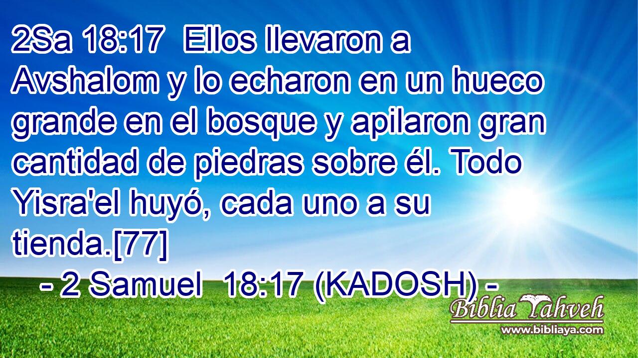  Ellos llevaron a Avshalom y lo echaron en un hueco grande en el bosque y apilaron gran cantidad de piedras sobre él. Todo Yisra'el huyó, cada uno a su tienda.[77] 