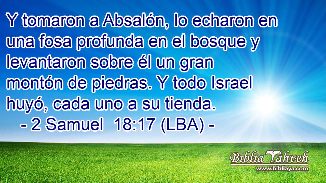 Y tomaron a Absalón, lo echaron en una fosa profunda en el bosque y levantaron sobre él un gran montón de piedras. Y todo Israel huyó, cada uno a su tienda.