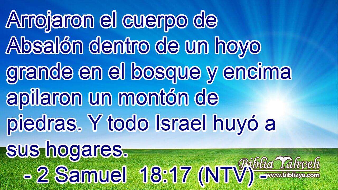 Arrojaron el cuerpo de Absalón dentro de un hoyo grande en el bosque y encima apilaron un montón de piedras. Y todo Israel huyó a sus hogares.