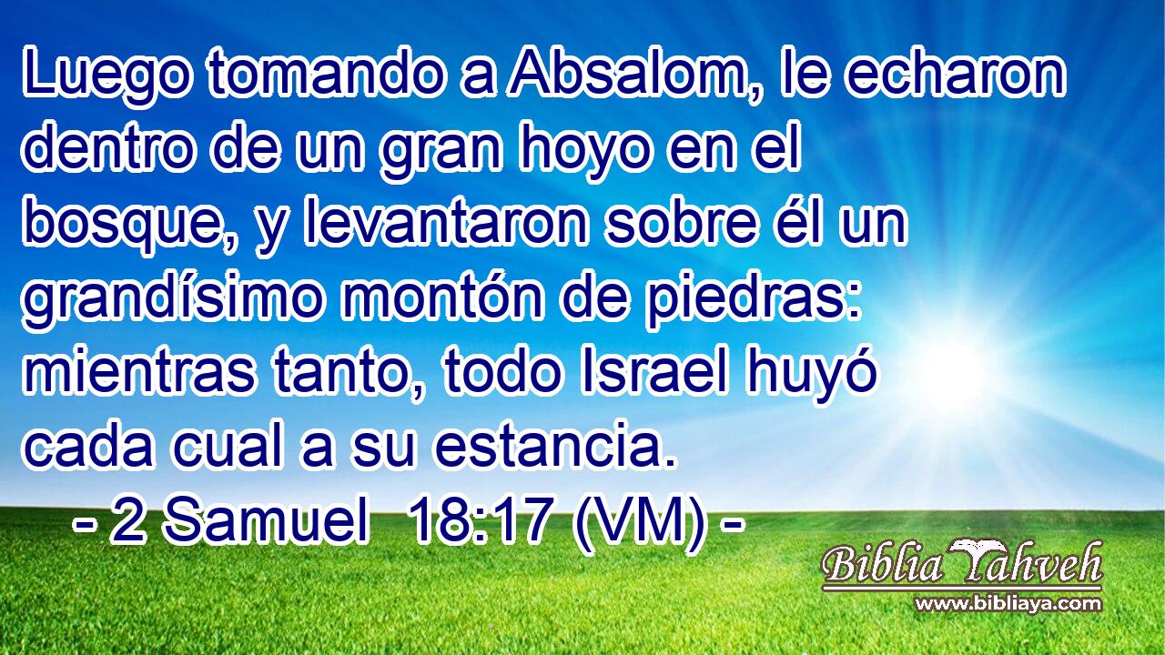  Luego tomando a Absalom, le echaron dentro de un gran hoyo en el bosque, y levantaron sobre él un grandísimo montón de piedras: mientras tanto, todo Israel huyó cada cual a su estancia. 