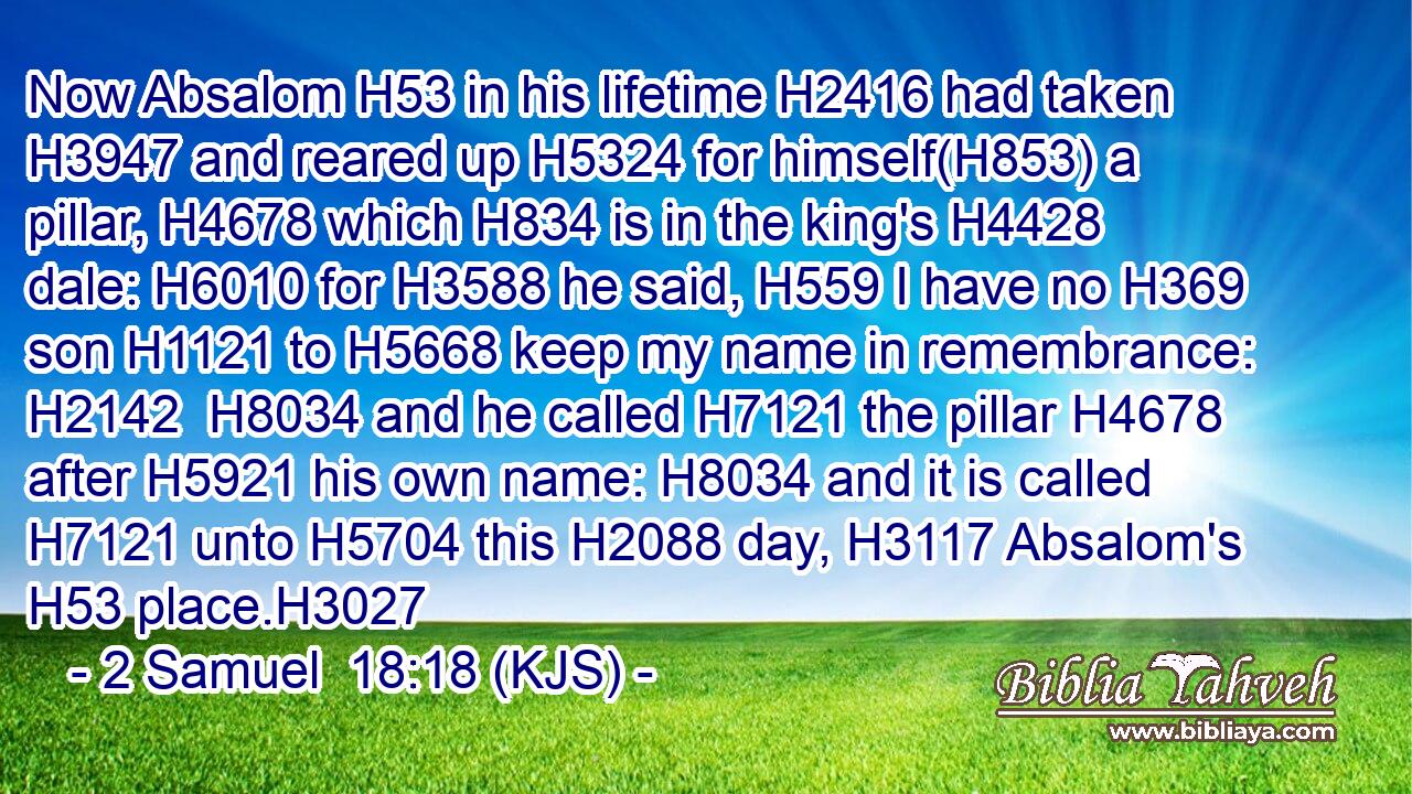 Now Absalom H53 in his lifetime H2416 had taken H3947 and reared up H5324 for himself(H853) a pillar, H4678 which H834 is in the king's H4428 dale: H6010 for H3588 he said, H559 I have no H369 son H1121 to H5668 keep my name in remembrance: H2142  H8034 and he called H7121 the pillar H4678 after H5921 his own name: H8034 and it is called H7121 unto H5704 this H2088 day, H3117 Absalom's H53 place.H3027