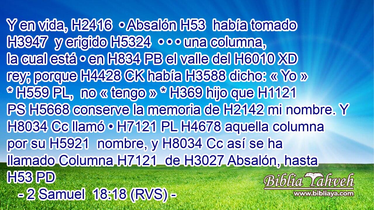 Y en vida, H2416  • Absalón H53  había tomado H3947  y erigido H5324  • • • una columna, la cual está • en H834 PB el valle del H6010 XD rey; porque H4428 CK había H3588 dicho: « Yo » * H559 PL,  no « tengo » * H369 hijo que H1121 PS H5668 conserve la memoria de H2142 mi nombre. Y H8034 Cc llamó • H7121 PL H4678 aquella columna por su H5921  nombre, y H8034 Cc así se ha llamado Columna H7121  de H3027 Absalón, hasta H53 PD