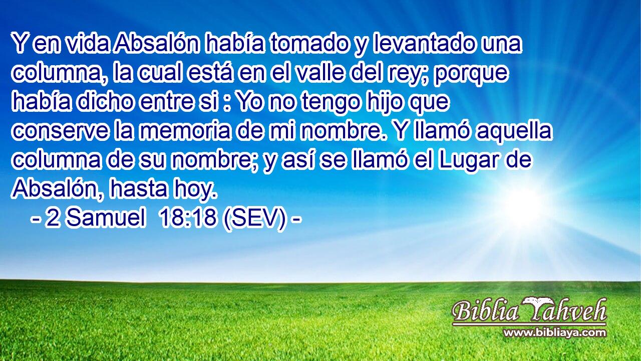Y en vida Absalón había tomado y levantado una columna, la cual está en el valle del rey; porque había dicho entre si : Yo no tengo hijo que conserve la memoria de mi nombre. Y llamó aquella columna de su nombre; y así se llamó el Lugar de Absalón, hasta hoy.