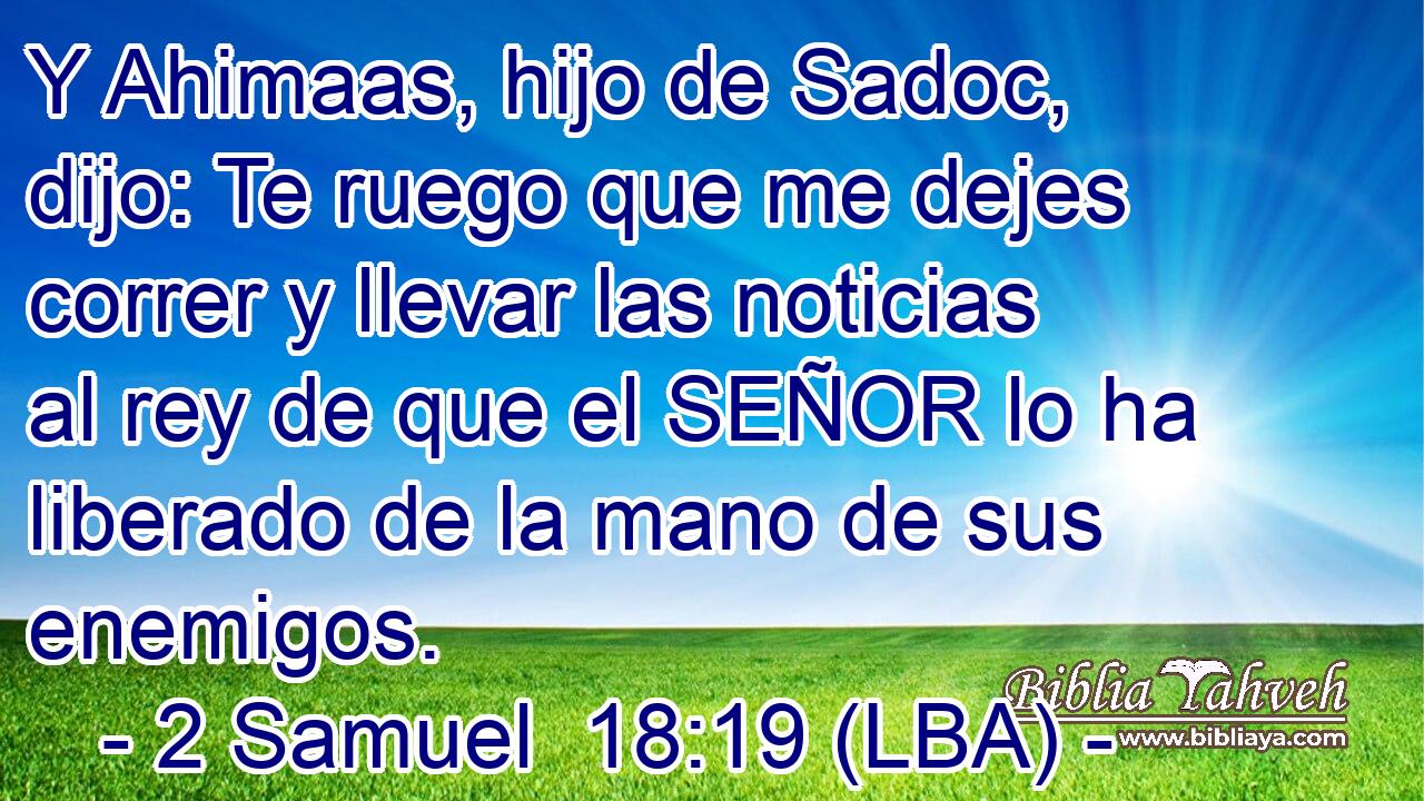 Y Ahimaas, hijo de Sadoc, dijo: Te ruego que me dejes correr y llevar las noticias al rey de que el SEÑOR lo ha liberado de la mano de sus enemigos.