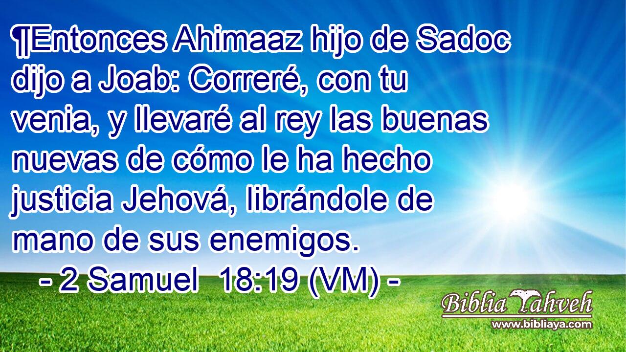  ¶Entonces Ahimaaz hijo de Sadoc dijo a Joab: Correré, con tu venia, y llevaré al rey las buenas nuevas de cómo le ha hecho justicia Jehová, librándole de mano de sus enemigos. 