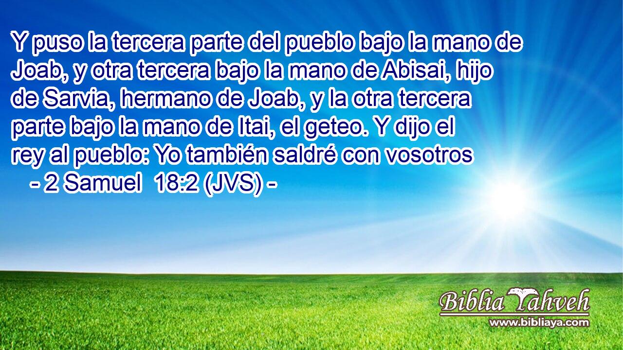 Y puso la tercera parte del pueblo bajo la mano de Joab, y otra tercera bajo la mano de Abisai, hijo de Sarvia, hermano de Joab, y la otra tercera parte bajo la mano de Itai, el geteo. Y dijo el rey al pueblo: Yo también saldré con vosotros