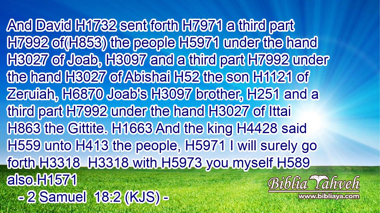 And David H1732 sent forth H7971 a third part H7992 of(H853) the people H5971 under the hand H3027 of Joab, H3097 and a third part H7992 under the hand H3027 of Abishai H52 the son H1121 of Zeruiah, H6870 Joab's H3097 brother, H251 and a third part H7992 under the hand H3027 of Ittai H863 the Gittite. H1663 And the king H4428 said H559 unto H413 the people, H5971 I will surely go forth H3318  H3318 with H5973 you myself H589 also.H1571
