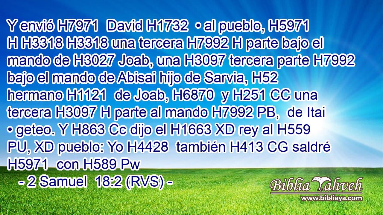 Y envió H7971  David H1732  • al pueblo, H5971 H H3318 H3318 una tercera H7992 H parte bajo el mando de H3027 Joab, una H3097 tercera parte H7992 bajo el mando de Abisai hijo de Sarvia, H52  hermano H1121  de Joab, H6870  y H251 CC una tercera H3097 H parte al mando H7992 PB,  de Itai • geteo. Y H863 Cc dijo el H1663 XD rey al H559 PU, XD pueblo: Yo H4428  también H413 CG saldré H5971  con H589 Pw 