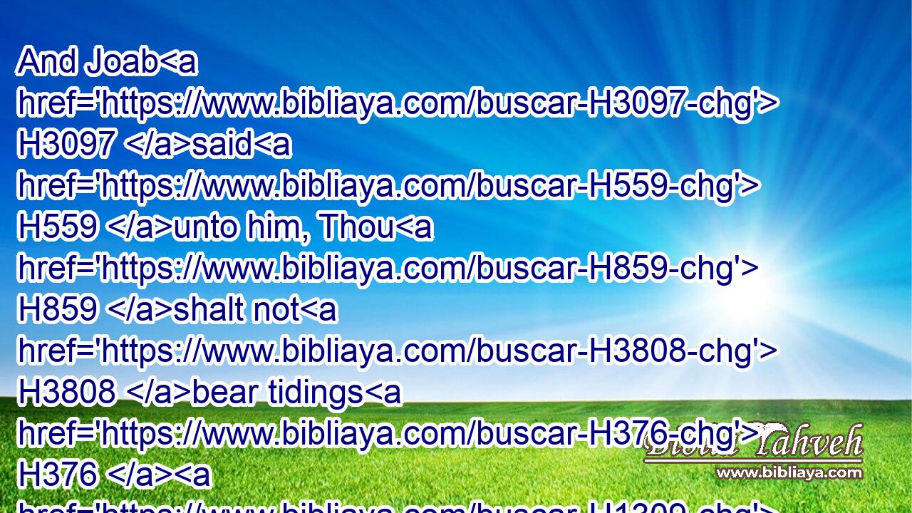 And Joab H3097 said H559 unto him, Thou H859 shalt not H3808 bear tidings H376  H1309 this H2088 day, H3117 but thou shalt bear tidings H1319 another H312 day: H3117 but this H2088 day H3117 thou shalt bear no tidings, H1319  H3808 because H3588  H5921 the king's H4428 son H1121 is dead.H4191