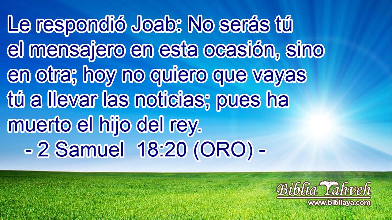  Le respondió Joab: No serás tú el mensajero en esta ocasión, sino en otra; hoy no quiero que vayas tú a llevar las noticias; pues ha muerto el hijo del rey. 