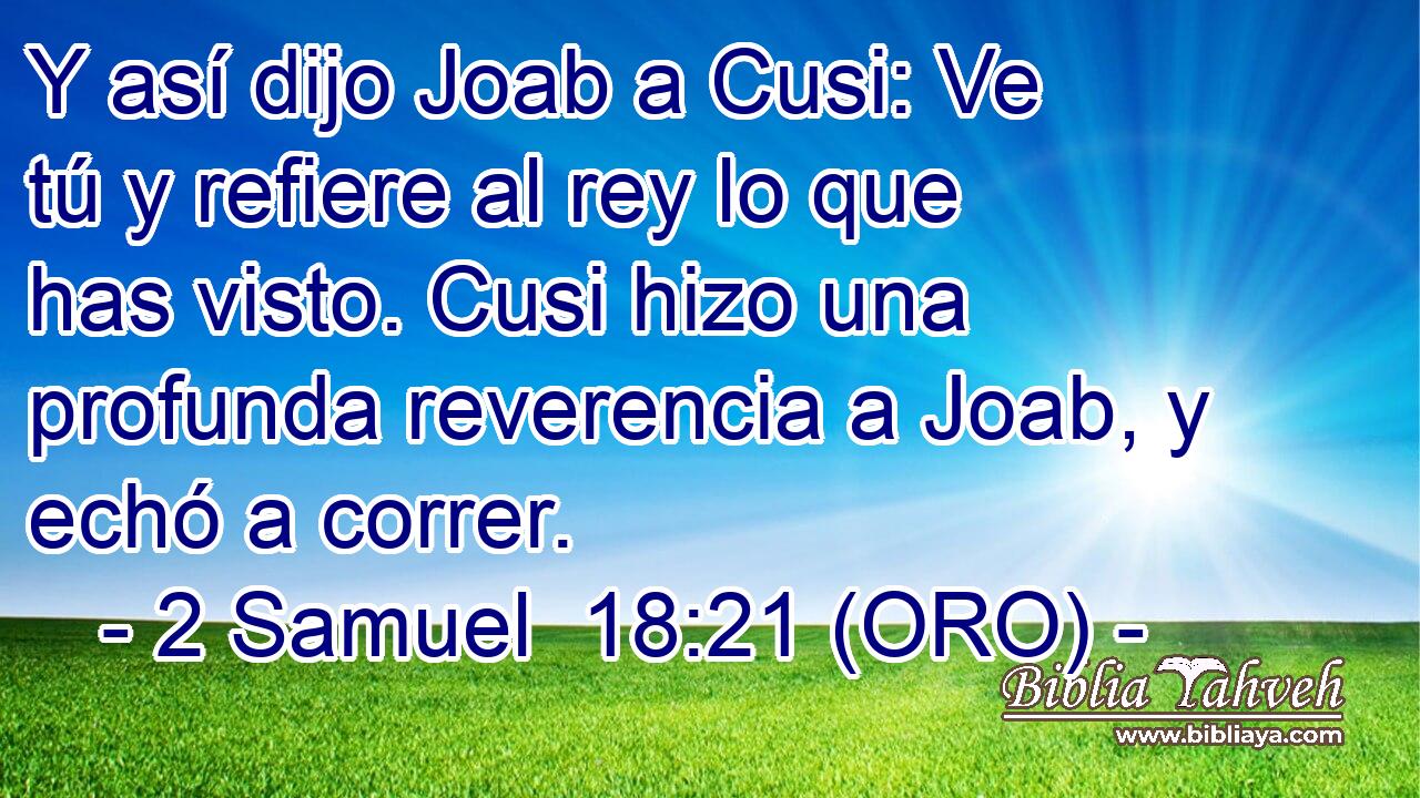  Y así dijo Joab a Cusi: Ve tú y refiere al rey lo que has visto. Cusi hizo una profunda reverencia a Joab, y echó a correr. 