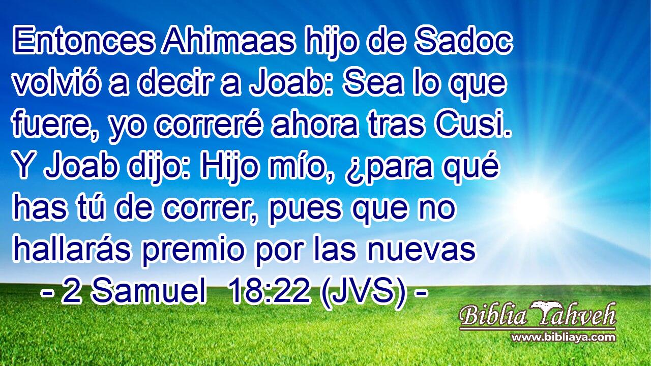 Entonces Ahimaas hijo de Sadoc volvió a decir a Joab: Sea lo que fuere, yo correré ahora tras Cusi. Y Joab dijo: Hijo mío, ¿para qué has tú de correr, pues que no hallarás premio por las nuevas