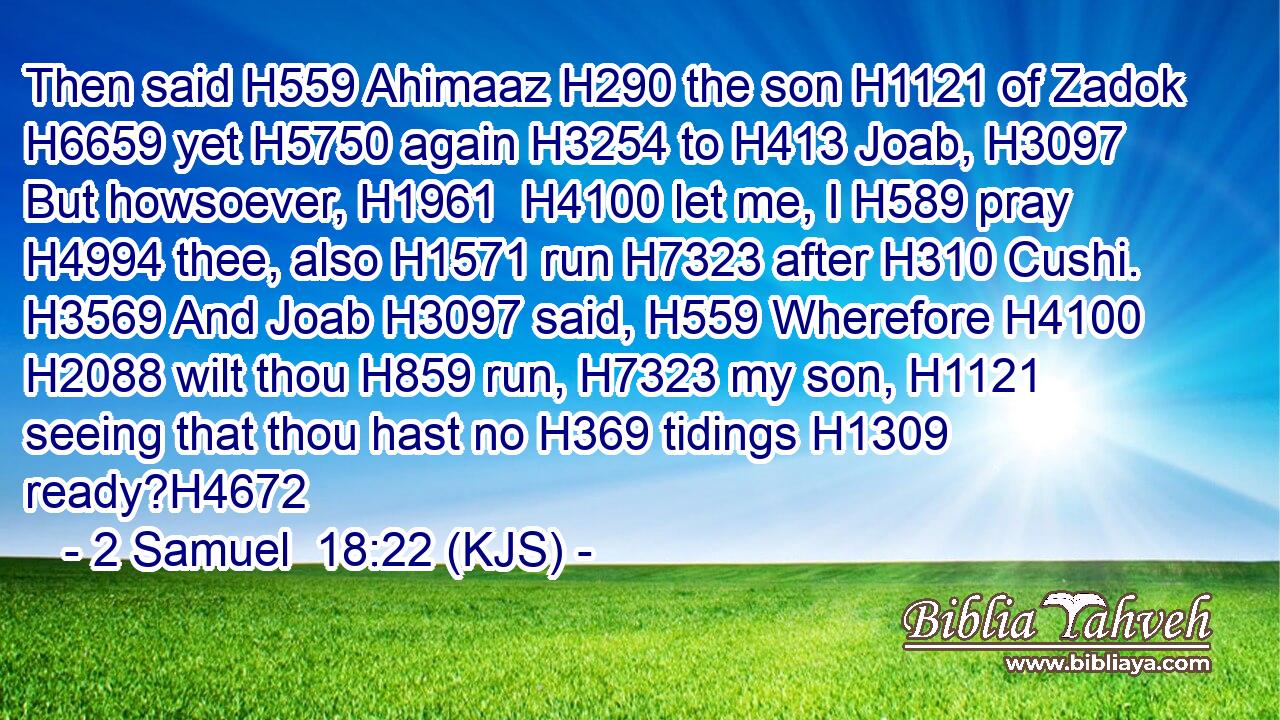 Then said H559 Ahimaaz H290 the son H1121 of Zadok H6659 yet H5750 again H3254 to H413 Joab, H3097 But howsoever, H1961  H4100 let me, I H589 pray H4994 thee, also H1571 run H7323 after H310 Cushi. H3569 And Joab H3097 said, H559 Wherefore H4100  H2088 wilt thou H859 run, H7323 my son, H1121 seeing that thou hast no H369 tidings H1309 ready?H4672
