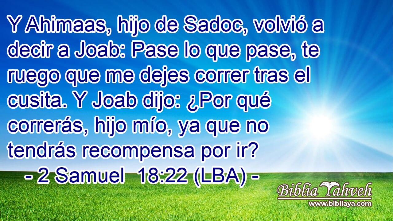 Y Ahimaas, hijo de Sadoc, volvió a decir a Joab: Pase lo que pase, te ruego que me dejes correr tras el cusita. Y Joab dijo: ¿Por qué correrás, hijo mío, ya que no tendrás recompensa por ir?