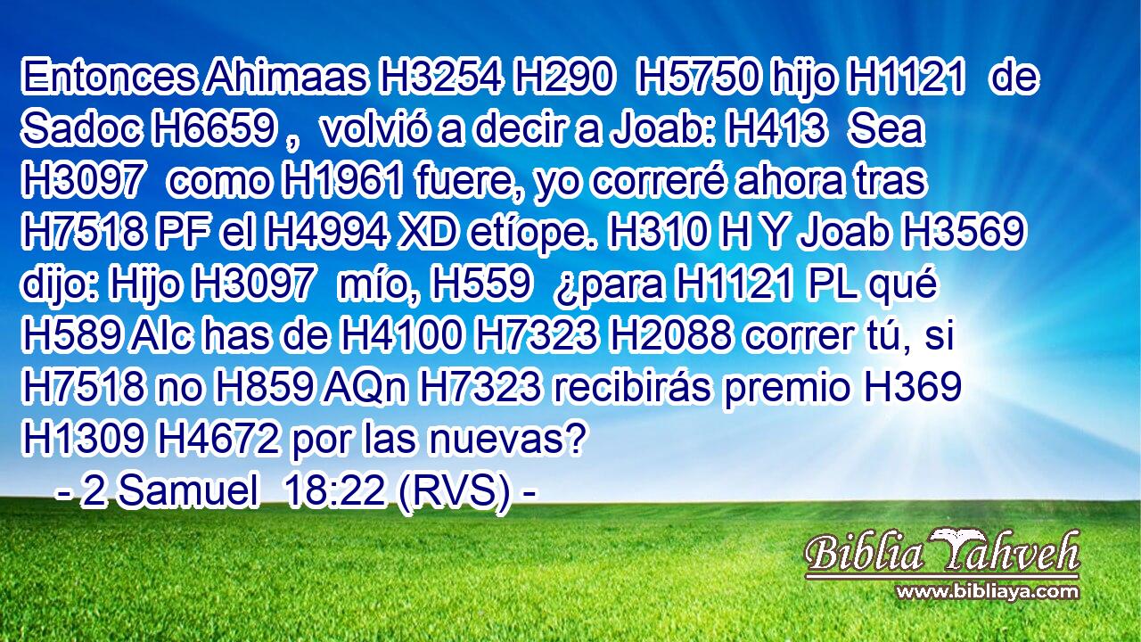 Entonces Ahimaas H3254 H290  H5750 hijo H1121  de Sadoc H6659 ,  volvió a decir a Joab: H413  Sea H3097  como H1961 fuere, yo correré ahora tras H7518 PF el H4994 XD etíope. H310 H Y Joab H3569  dijo: Hijo H3097  mío, H559  ¿para H1121 PL qué H589 AIc has de H4100 H7323 H2088 correr tú, si H7518 no H859 AQn H7323 recibirás premio H369 H1309 H4672 por las nuevas? 