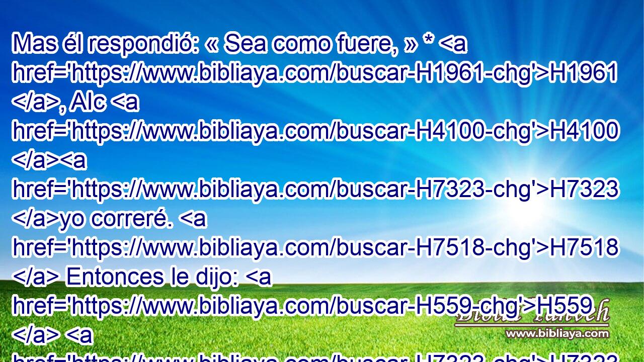 Mas él respondió: « Sea como fuere, » * H1961 , AIc H4100 H7323 yo correré. H7518  Entonces le dijo: H559  H7323 H7323 Corre. H7518  Corrió, H7518  pues, Ahimaas H290  por el camino H1870  de la llanura, H3603 H y pasó H5674  delante del etíope. H3569 H 