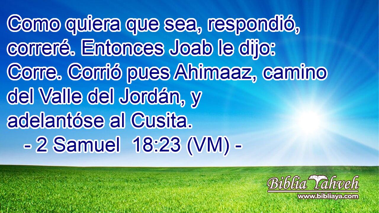  Como quiera que sea, respondió, correré. Entonces Joab le dijo: Corre. Corrió pues Ahimaaz, camino del Valle del Jordán, y adelantóse al Cusita. 