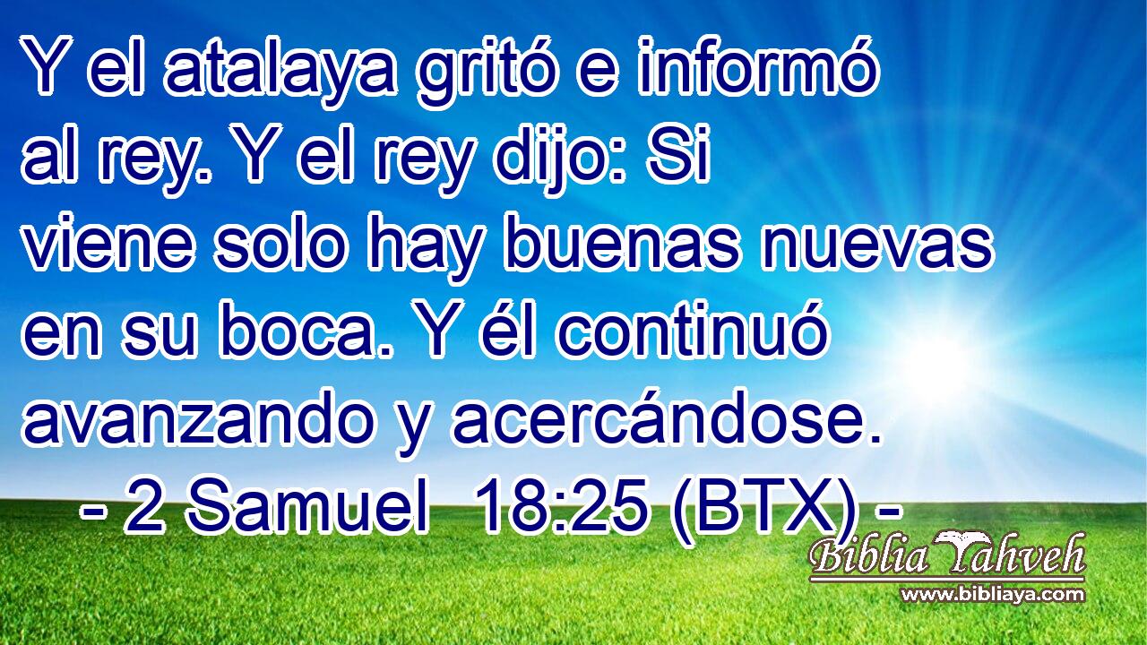 Y el atalaya gritó e informó al rey. Y el rey dijo: Si viene solo hay buenas nuevas en su boca. Y él continuó avanzando y acercándose.