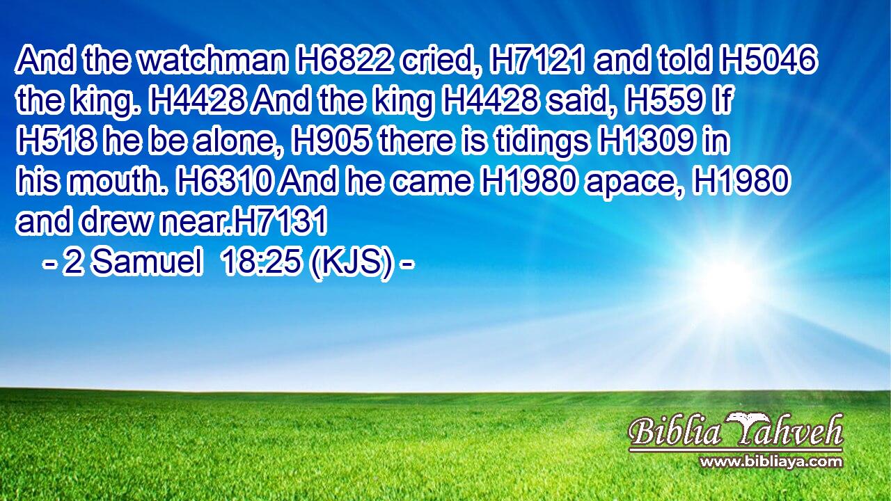 And the watchman H6822 cried, H7121 and told H5046 the king. H4428 And the king H4428 said, H559 If H518 he be alone, H905 there is tidings H1309 in his mouth. H6310 And he came H1980 apace, H1980 and drew near.H7131