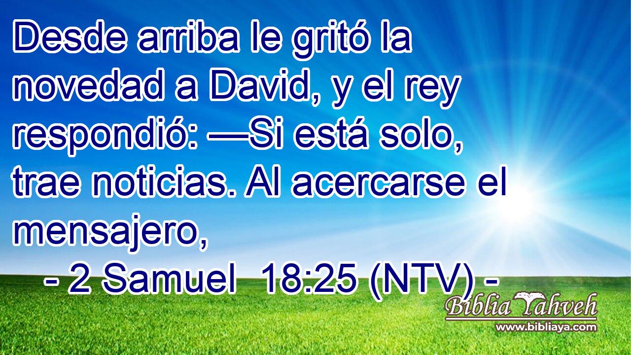 Desde arriba le gritó la novedad a David, y el rey respondió: —Si está solo, trae noticias. Al acercarse el mensajero,