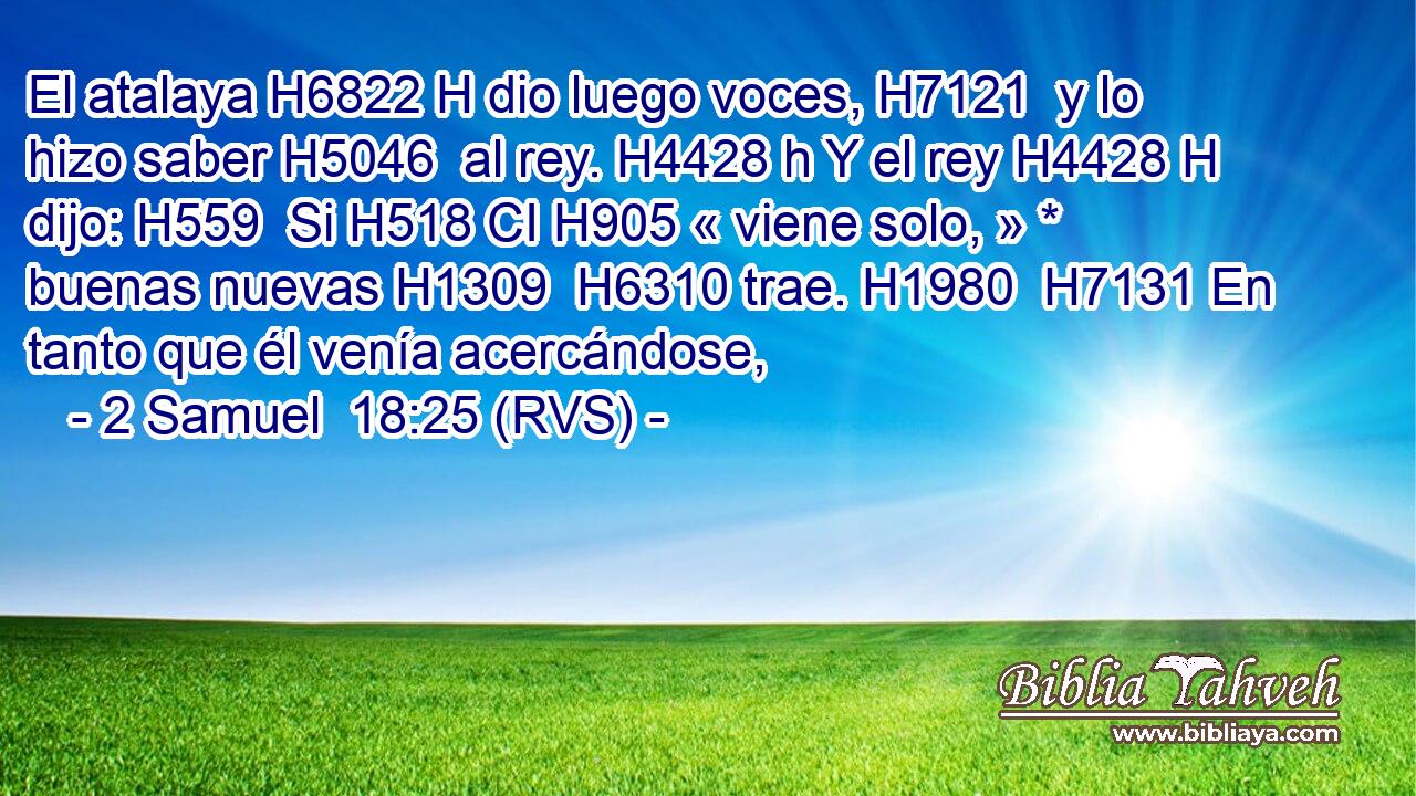 El atalaya H6822 H dio luego voces, H7121  y lo hizo saber H5046  al rey. H4428 h Y el rey H4428 H dijo: H559  Si H518 CI H905 « viene solo, » * buenas nuevas H1309  H6310 trae. H1980  H7131 En tanto que él venía acercándose, 