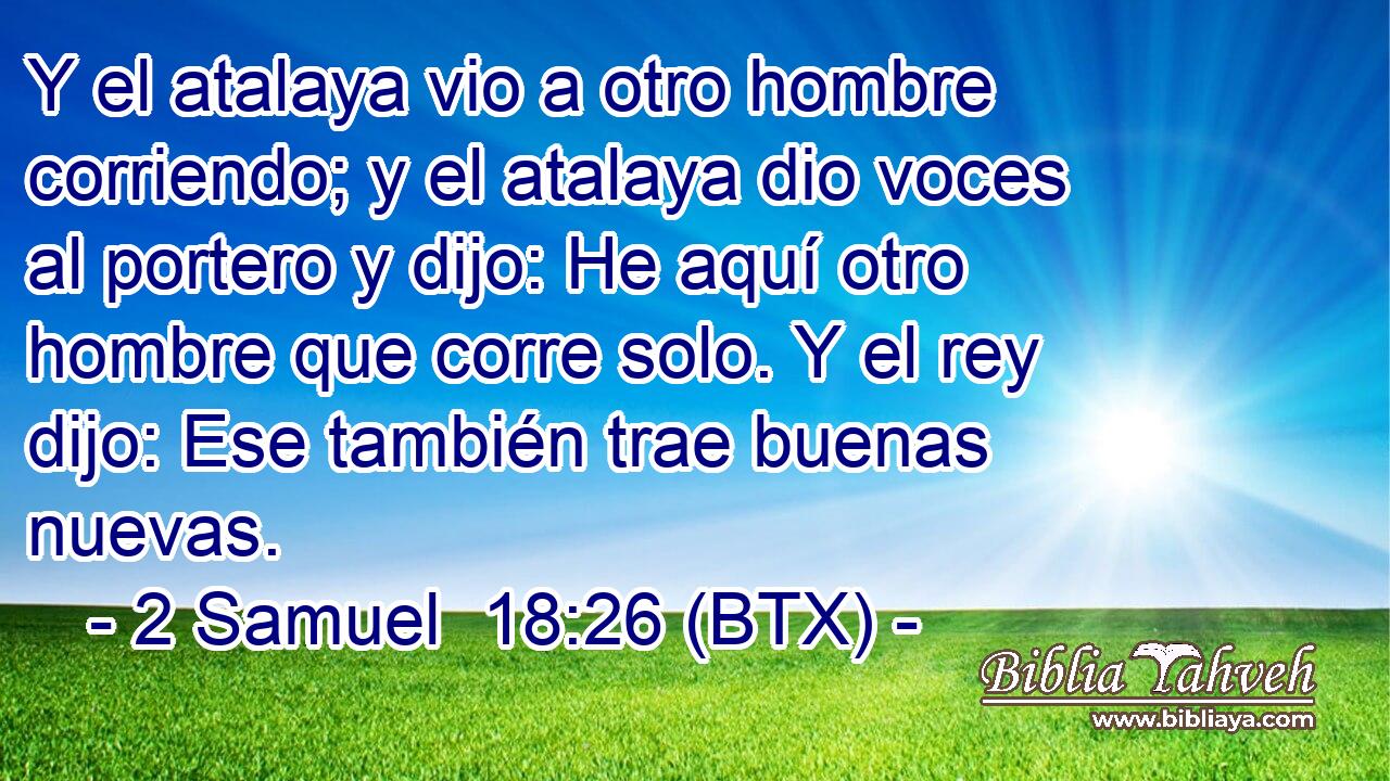 Y el atalaya vio a otro hombre corriendo; y el atalaya dio voces al portero y dijo: He aquí otro hombre que corre solo. Y el rey dijo: Ese también trae buenas nuevas.
