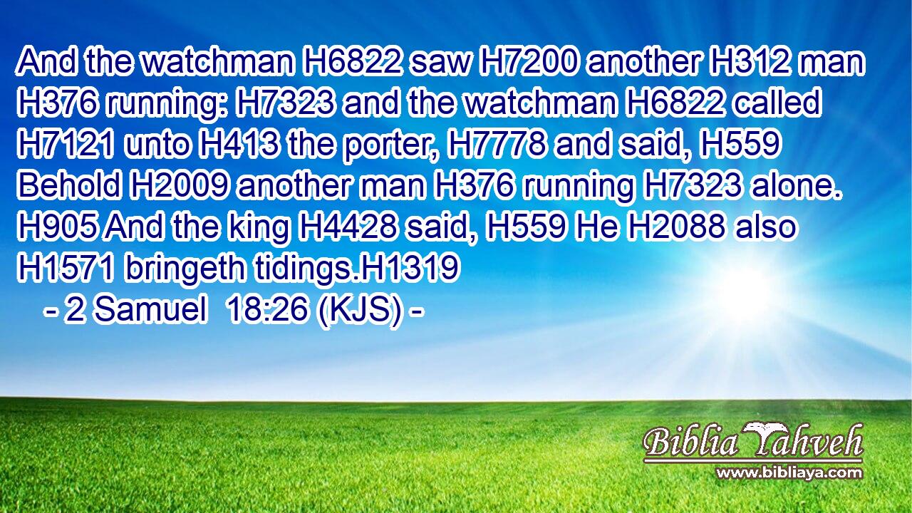 And the watchman H6822 saw H7200 another H312 man H376 running: H7323 and the watchman H6822 called H7121 unto H413 the porter, H7778 and said, H559 Behold H2009 another man H376 running H7323 alone. H905 And the king H4428 said, H559 He H2088 also H1571 bringeth tidings.H1319