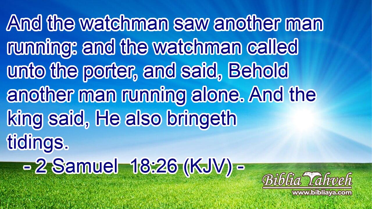 And the watchman saw another man running: and the watchman called unto the porter, and said, Behold another man running alone. And the king said, He also bringeth tidings.