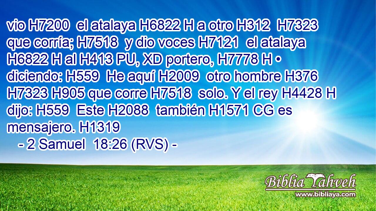 vio H7200  el atalaya H6822 H a otro H312  H7323 que corría; H7518  y dio voces H7121  el atalaya H6822 H al H413 PU, XD portero, H7778 H • diciendo: H559  He aquí H2009  otro hombre H376  H7323 H905 que corre H7518  solo. Y el rey H4428 H dijo: H559  Este H2088  también H1571 CG es mensajero. H1319  
