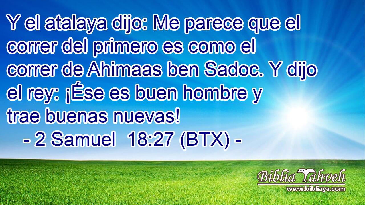 Y el atalaya dijo: Me parece que el correr del primero es como el correr de Ahimaas ben Sadoc. Y dijo el rey: ¡Ése es buen hombre y trae buenas nuevas!