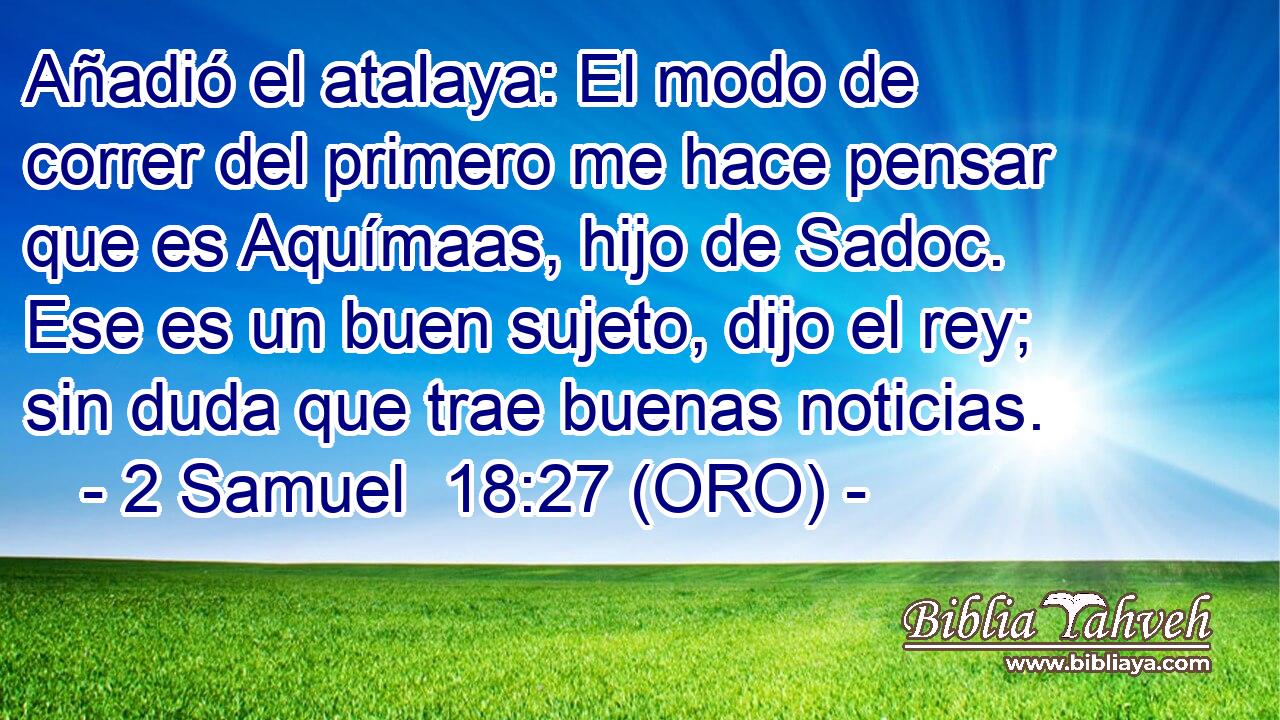  Añadió el atalaya: El modo de correr del primero me hace pensar que es Aquímaas, hijo de Sadoc. Ese es un buen sujeto, dijo el rey; sin duda que trae buenas noticias. 