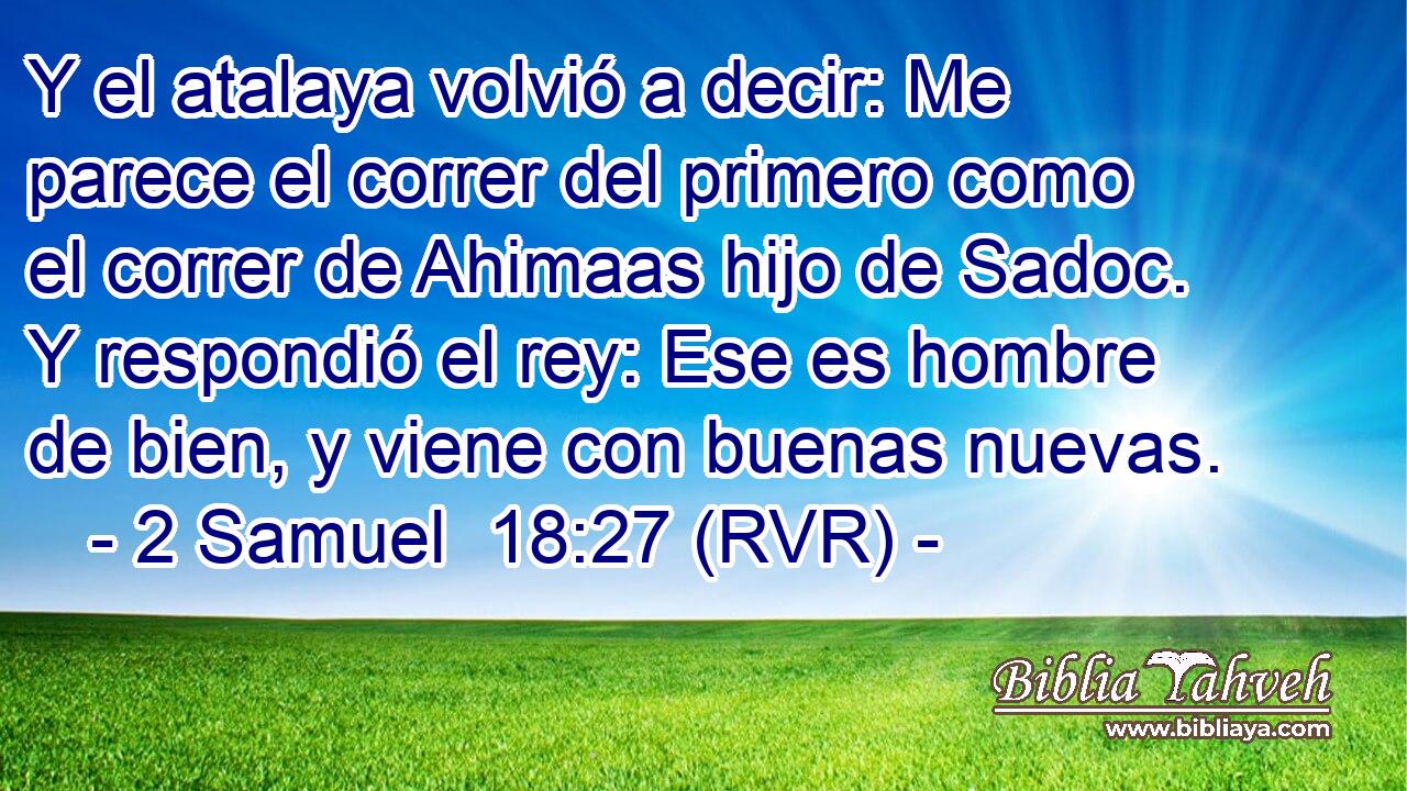 Y el atalaya volvió a decir: Me parece el correr del primero como el correr de Ahimaas hijo de Sadoc. Y respondió el rey: Ese es hombre de bien, y viene con buenas nuevas.