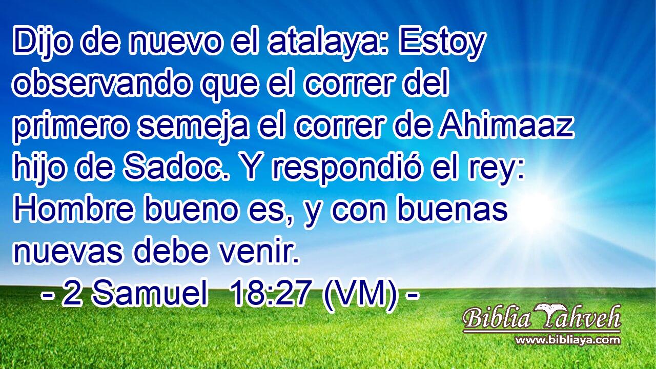  Dijo de nuevo el atalaya: Estoy observando que el correr del primero semeja el correr de Ahimaaz hijo de Sadoc. Y respondió el rey: Hombre bueno es, y con buenas nuevas debe venir. 